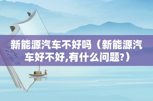 新能源汽车不好吗（新能源汽车好不好,有什么问题?）
