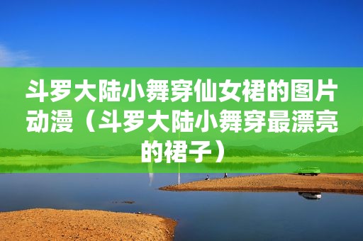 斗罗大陆小舞穿仙女裙的图片动漫（斗罗大陆小舞穿最漂亮的裙子）