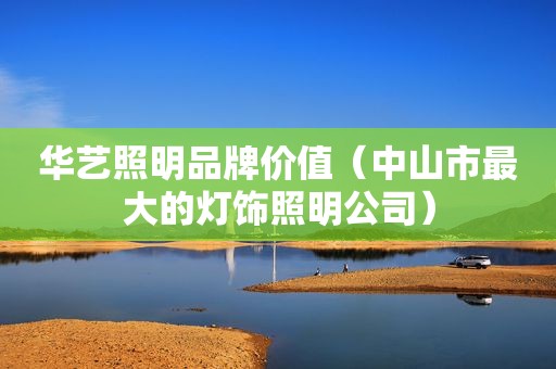 华艺照明品牌价值（中山市最大的灯饰照明公司）