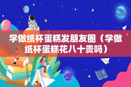 学做纸杯蛋糕发朋友圈（学做纸杯蛋糕花八十贵吗）