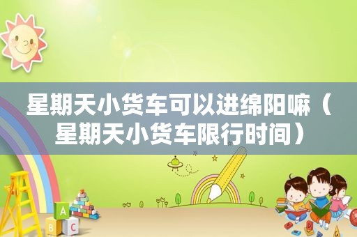 星期天小货车可以进绵阳嘛（星期天小货车限行时间）