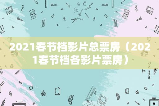 2021春节档影片总票房（2021春节档各影片票房）