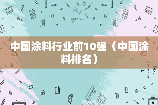 中国涂料行业前10强（中国涂料排名）
