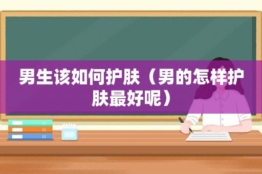 男生该如何护肤（男的怎样护肤最好呢）