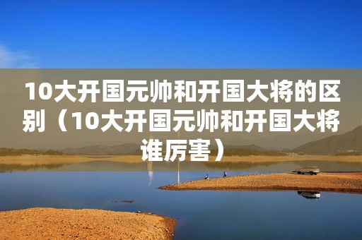 10大开国元帅和开国大将的区别（10大开国元帅和开国大将谁厉害）