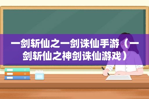 一剑斩仙之一剑诛仙手游（一剑斩仙之神剑诛仙游戏）