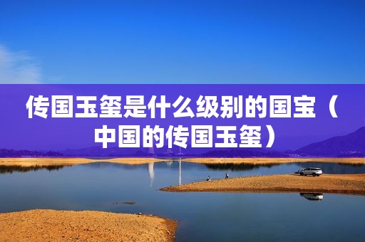 传国玉玺是什么级别的国宝（中国的传国玉玺）