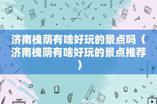 济南槐荫有啥好玩的景点吗（济南槐荫有啥好玩的景点推荐）