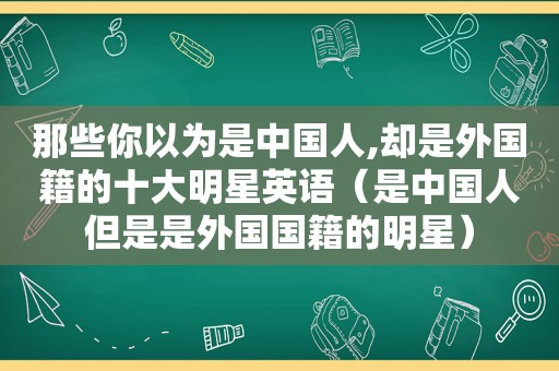 那些你以为是中国人,却是外国籍的十大明星英语（是中国人但是是外国国籍的明星）