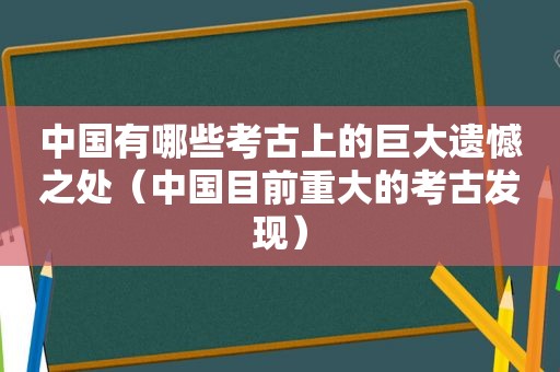 中国有哪些考古上的巨大遗憾之处（中国目前重大的考古发现）