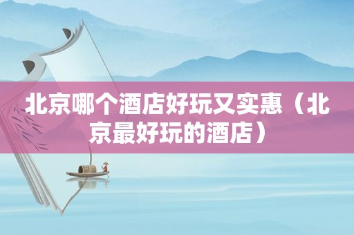 北京哪个酒店好玩又实惠（北京最好玩的酒店）