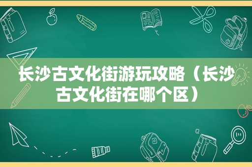 长沙古文化街游玩攻略（长沙古文化街在哪个区）