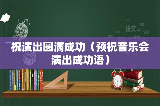祝演出圆满成功（预祝音乐会演出成功语）