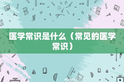 医学常识是什么（常见的医学常识）