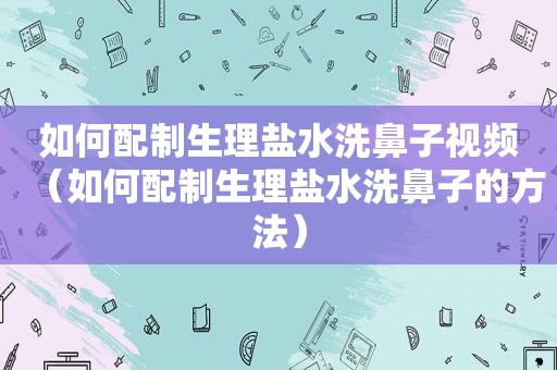 如何配制生理盐水洗鼻子视频（如何配制生理盐水洗鼻子的方法）