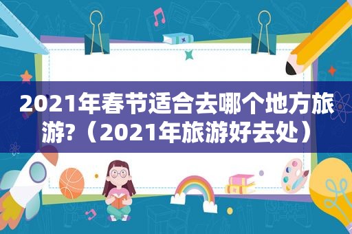 2021年春节适合去哪个地方旅游?（2021年旅游好去处）