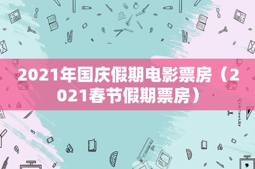 2021年国庆假期电影票房（2021春节假期票房）