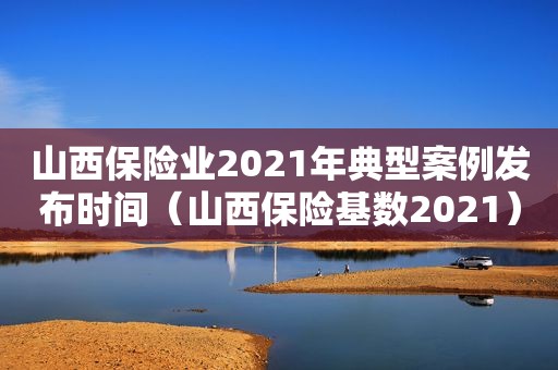 山西保险业2021年典型案例发布时间（山西保险基数2021）