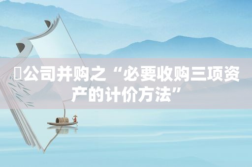 ❊公司并购之“必要收购三项资产的计价方法”