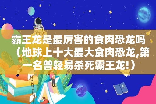 霸王龙是最厉害的食肉恐龙吗（地球上十大最大食肉恐龙,第一名曾轻易杀死霸王龙!）