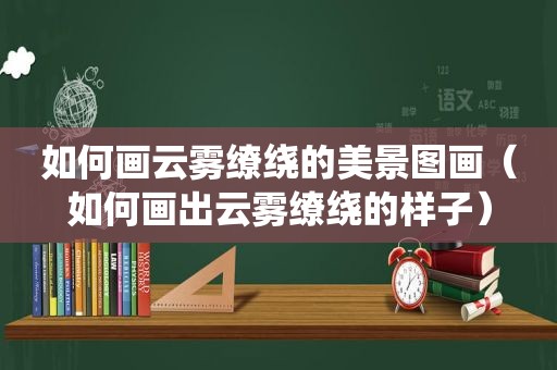 如何画云雾缭绕的美景图画（如何画出云雾缭绕的样子）