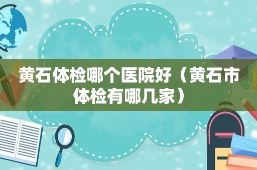 黄石体检哪个医院好（黄石市体检有哪几家）