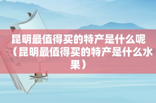 昆明最值得买的特产是什么呢（昆明最值得买的特产是什么水果）