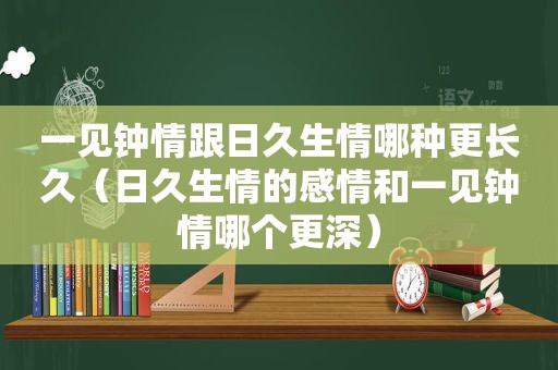 一见钟情跟日久生情哪种更长久（日久生情的感情和一见钟情哪个更深）