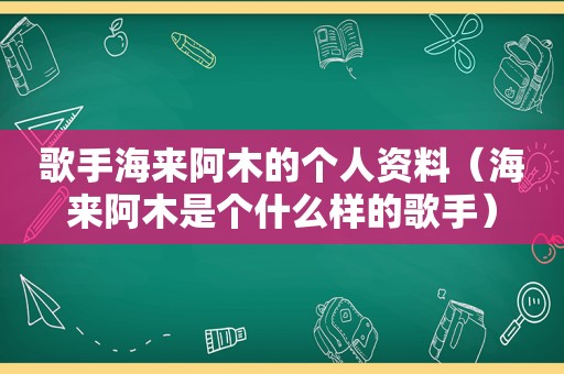 歌手海来阿木的个人资料（海来阿木是个什么样的歌手）
