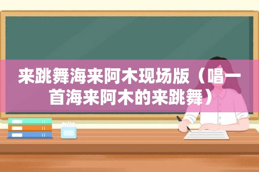 来跳舞海来阿木现场版（唱一首海来阿木的来跳舞）