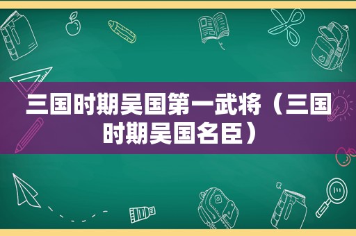 三国时期吴国第一武将（三国时期吴国名臣）
