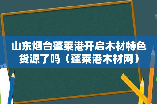 山东烟台蓬莱港开启木材特色货源了吗（蓬莱港木材网）