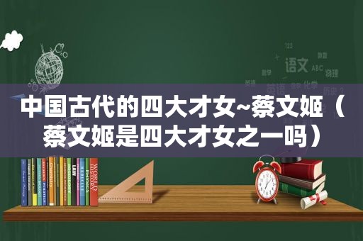 中国古代的四大才女~蔡文姬（蔡文姬是四大才女之一吗）