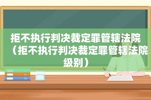 拒不执行判决裁定罪管辖法院（拒不执行判决裁定罪管辖法院级别）
