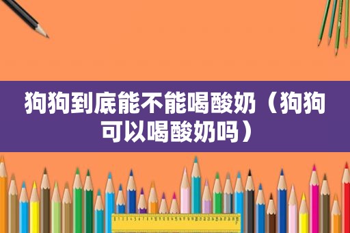 狗狗到底能不能喝酸奶（狗狗可以喝酸奶吗）