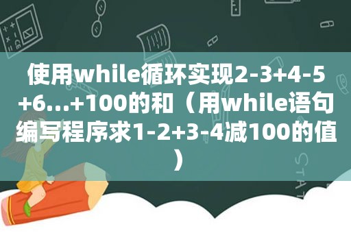 使用while循环实现2-3+4-5+6…+100的和（用while语句编写程序求1-2+3-4减100的值）
