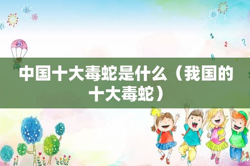 中国十大毒蛇是什么（我国的十大毒蛇）