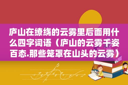 庐山在缭绕的云雾里后面用什么四字词语（庐山的云雾千姿百态.那些笼罩在山头的云雾）