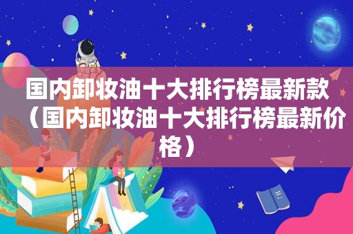 国内卸妆油十大排行榜最新款（国内卸妆油十大排行榜最新价格）