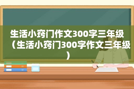 生活小窍门作文300字三年级（生活小窍门300字作文三年级）