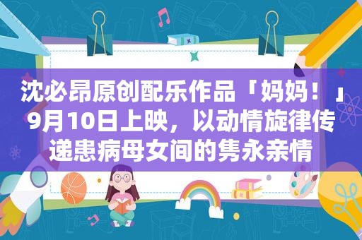 沈必昂原创配乐作品「妈妈！」9月10日上映，以动情旋律传递患病母女间的隽永亲情