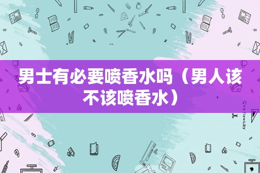 男士有必要喷香水吗（男人该不该喷香水）