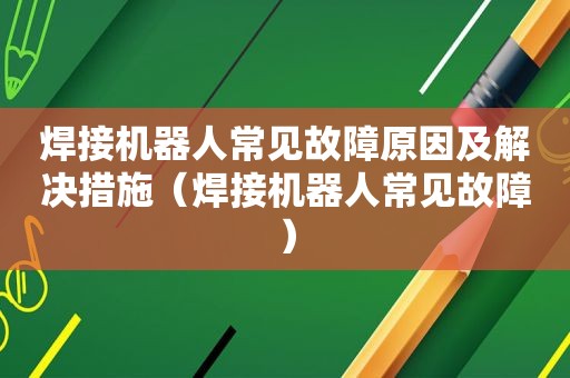 焊接机器人常见故障原因及解决措施（焊接机器人常见故障）