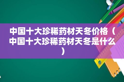 中国十大珍稀药材天冬价格（中国十大珍稀药材天冬是什么）