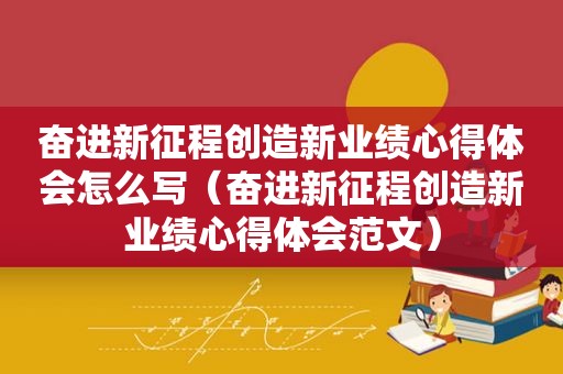 奋进新征程创造新业绩心得体会怎么写（奋进新征程创造新业绩心得体会范文）