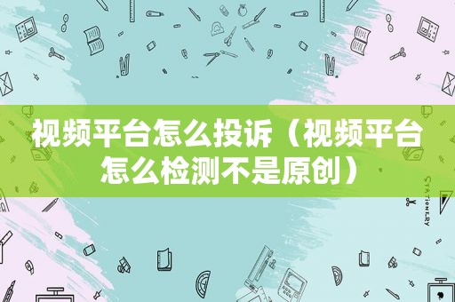 视频平台怎么投诉（视频平台怎么检测不是原创）