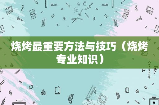 烧烤最重要方法与技巧（烧烤专业知识）
