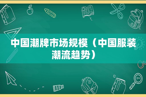 中国潮牌市场规模（中国服装潮流趋势）