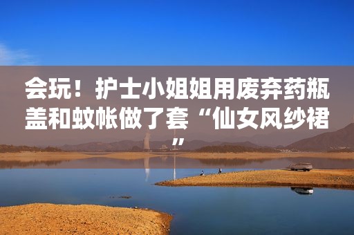 会玩！护士小姐姐用废弃药瓶盖和蚊帐做了套“仙女风纱裙”