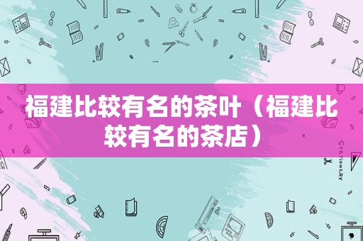 福建比较有名的茶叶（福建比较有名的茶店）